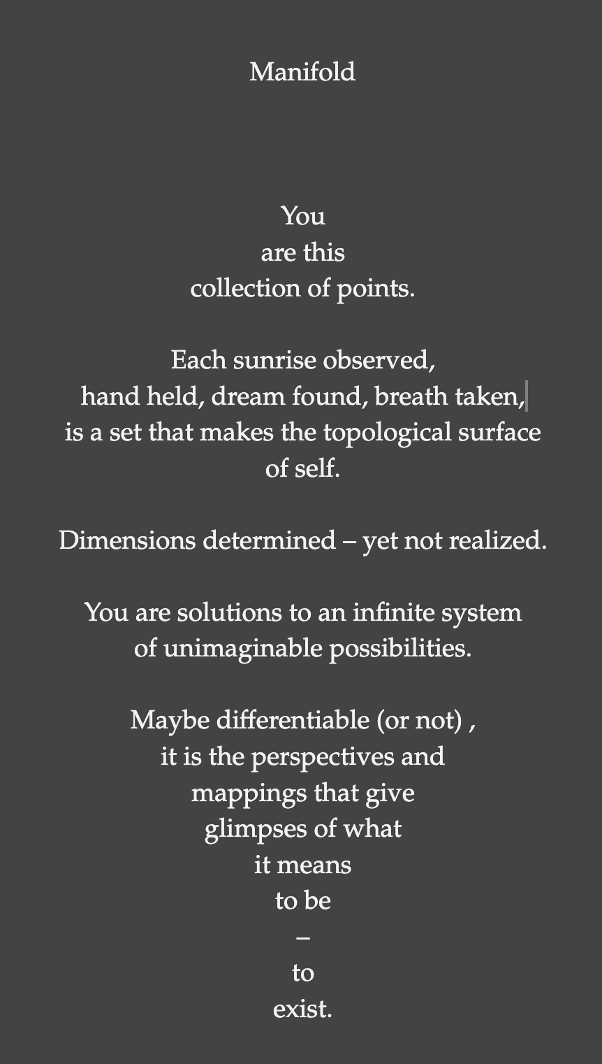 You are this collection of points. Each sunrise observed, hand held, dream found, breath taken, is a set that makes the topological surface of self. Dimensions determined – yet not realized. You are solutions to an infinite system of unimaginable possibilities. Maybe differentiable (or not), it is the perspectives and mappings that give glimpses of what it means to be – to exist.